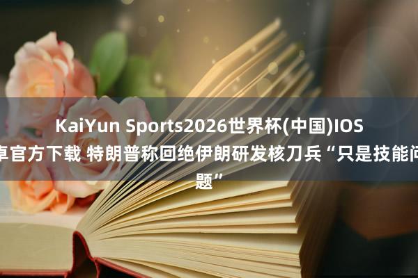 KaiYun Sports2026世界杯(中国)IOS/安卓官方下载 特朗普称回绝伊朗研发核刀兵“只是技能问题”