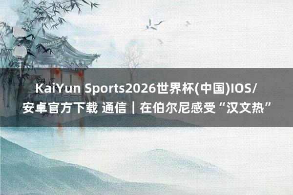 KaiYun Sports2026世界杯(中国)IOS/安卓官方下载 通信｜在伯尔尼感受“汉文热”
