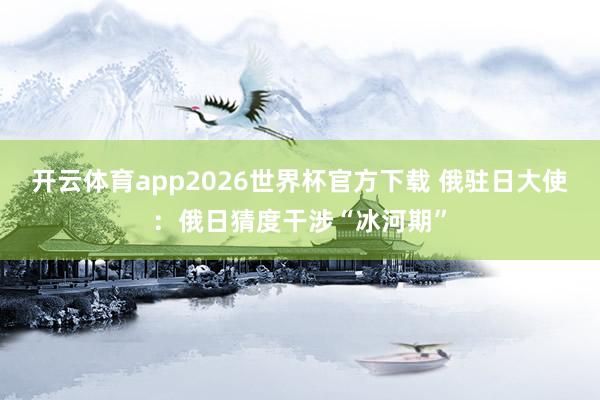 开云体育app2026世界杯官方下载 俄驻日大使:俄日猜度干涉“冰河期”