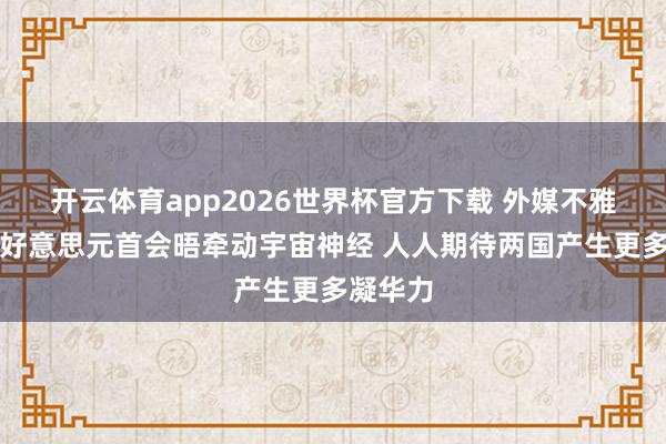 开云体育app2026世界杯官方下载 外媒不雅察丨中好意思元首会晤牵动宇宙神经 人人期待两国产生更多凝华力