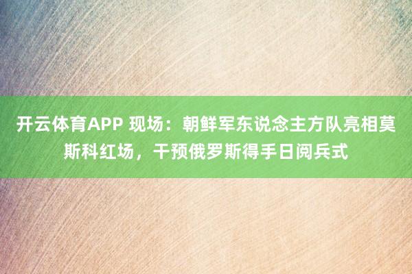 开云体育APP 现场:朝鲜军东说念主方队亮相莫斯科红场,干预俄罗斯得手日阅兵式