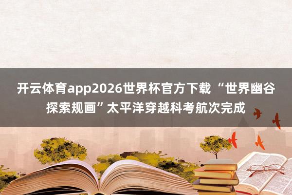 开云体育app2026世界杯官方下载 “世界幽谷探索规画”太平洋穿越科考航次完成