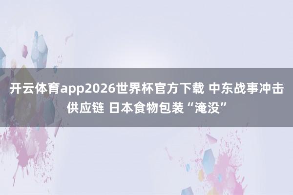 开云体育app2026世界杯官方下载 中东战事冲击供应链 日本食物包装“淹没”