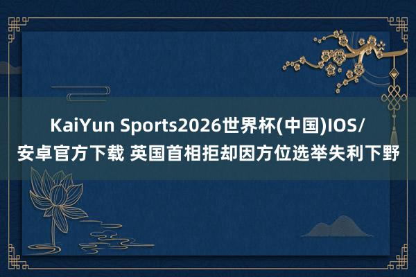 KaiYun Sports2026世界杯(中国)IOS/安卓官方下载 英国首相拒却因方位选举失利下野