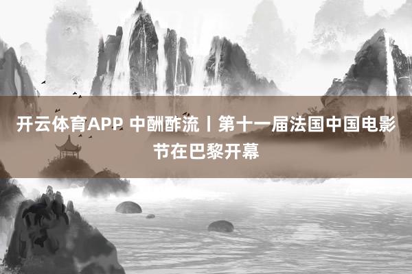 开云体育APP 中酬酢流丨第十一届法国中国电影节在巴黎开幕