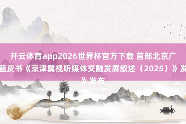 开云体育app2026世界杯官方下载 首部北京广电蓝皮书《京津冀视听媒体交融发展叙述（2025）》发布
