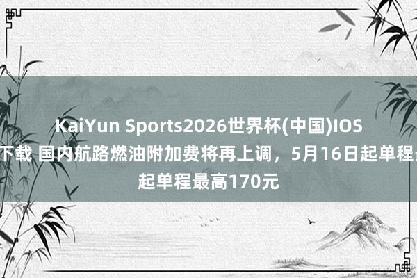 KaiYun Sports2026世界杯(中国)IOS/安卓官方下载 国内航路燃油附加费将再上调，5月16日起单程最高170元