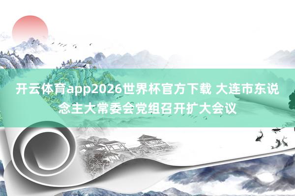 开云体育app2026世界杯官方下载 大连市东说念主大常委会党组召开扩大会议