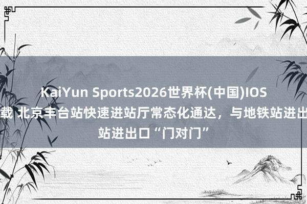 KaiYun Sports2026世界杯(中国)IOS/安卓官方下载 北京丰台站快速进站厅常态化通达，与地铁站进出口“门对门”