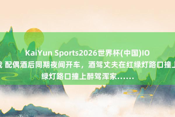 KaiYun Sports2026世界杯(中国)IOS/安卓官方下载 配偶酒后同期夜间开车，酒驾丈夫在红绿灯路口撞上醉驾浑家……
