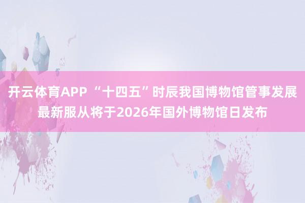 开云体育APP “十四五”时辰我国博物馆管事发展最新服从将于2026年国外博物馆日发布
