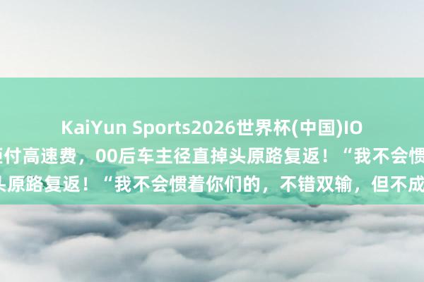 KaiYun Sports2026世界杯(中国)IOS/安卓官方下载 顺风车乘客拒付高速费，00后车主径直掉头原路复返！“我不会惯着你们的，不错双输，但不成单赢”