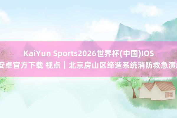 KaiYun Sports2026世界杯(中国)IOS/安卓官方下载 视点｜北京房山区缔造系统消防救急演练