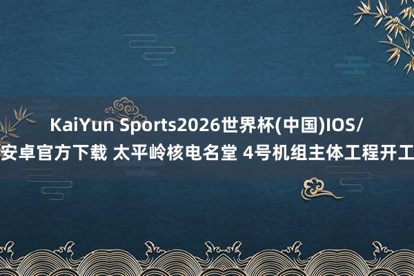 KaiYun Sports2026世界杯(中国)IOS/安卓官方下载 太平岭核电名堂 4号机组主体工程开工