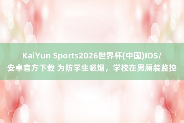 KaiYun Sports2026世界杯(中国)IOS/安卓官方下载 为防学生吸烟，学校在男厕装监控