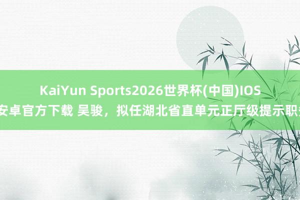 KaiYun Sports2026世界杯(中国)IOS/安卓官方下载 吴骏，拟任湖北省直单元正厅级提示职务
