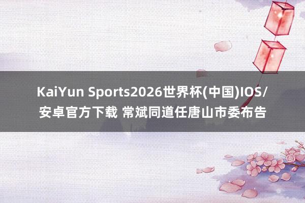 KaiYun Sports2026世界杯(中国)IOS/安卓官方下载 常斌同道任唐山市委布告