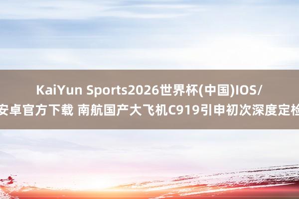 KaiYun Sports2026世界杯(中国)IOS/安卓官方下载 南航国产大飞机C919引申初次深度定检