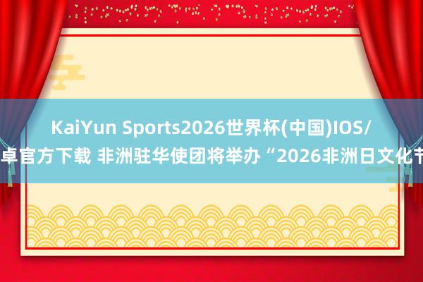 KaiYun Sports2026世界杯(中国)IOS/安卓官方下载 非洲驻华使团将举办“2026非洲日文化节”