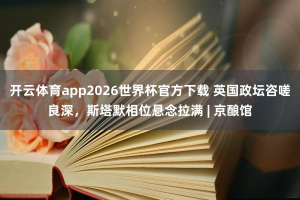 开云体育app2026世界杯官方下载 英国政坛咨嗟良深，斯塔默相位悬念拉满 | 京酿馆