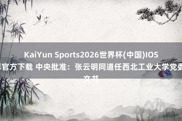 KaiYun Sports2026世界杯(中国)IOS/安卓官方下载 中央批准：张云明同道任西北工业大学党委文书