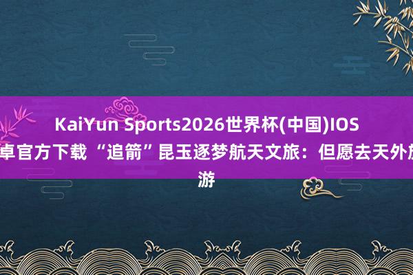 KaiYun Sports2026世界杯(中国)IOS/安卓官方下载 “追箭”昆玉逐梦航天文旅：但愿去天外旅游