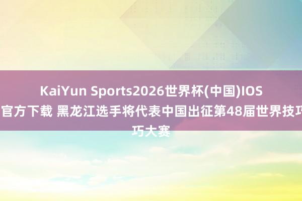 KaiYun Sports2026世界杯(中国)IOS/安卓官方下载 黑龙江选手将代表中国出征第48届世界技巧大赛