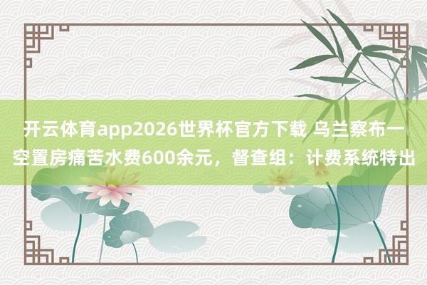 开云体育app2026世界杯官方下载 乌兰察布一空置房痛苦水费600余元,督查组:计费系统特出