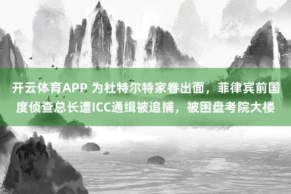 开云体育APP 为杜特尔特家眷出面，菲律宾前国度侦查总长遭ICC通缉被追捕，被困盘考院大楼
