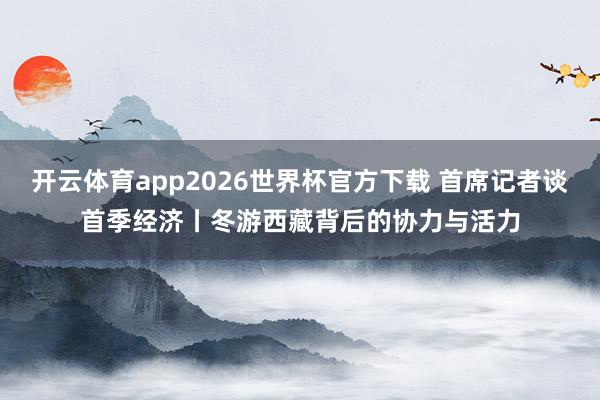 开云体育app2026世界杯官方下载 首席记者谈首季经济丨冬游西藏背后的协力与活力