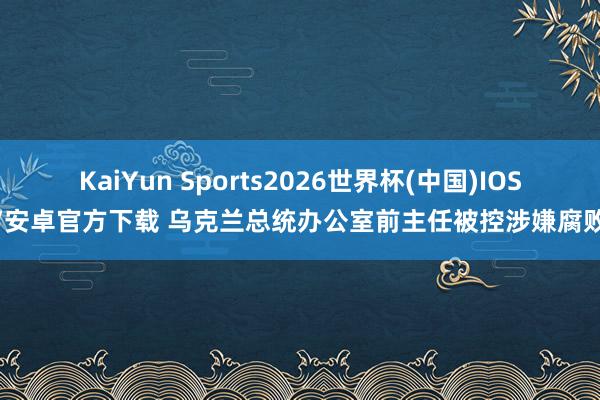 KaiYun Sports2026世界杯(中国)IOS/安卓官方下载 乌克兰总统办公室前主任被控涉嫌腐败