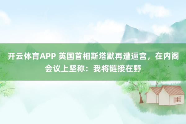 开云体育APP 英国首相斯塔默再遭逼宫,在内阁会议上坚称:我将链接在野