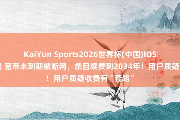 KaiYun Sports2026世界杯(中国)IOS/安卓官方下载 宽带未到期被断网,条目续费到2034年!用户质疑收费有“套路”