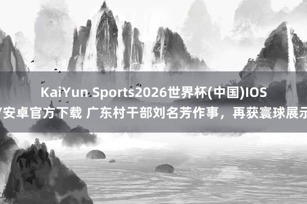 KaiYun Sports2026世界杯(中国)IOS/安卓官方下载 广东村干部刘名芳作事，再获寰球展示