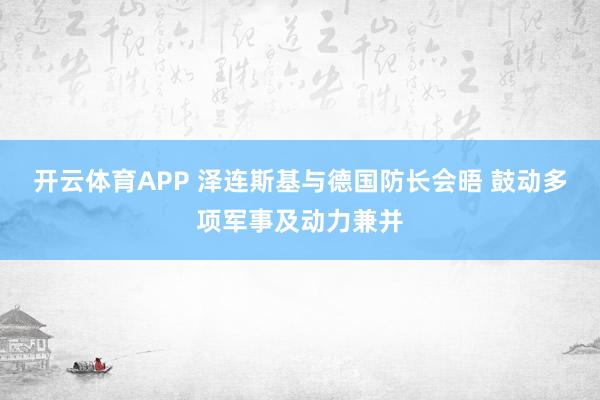 开云体育APP 泽连斯基与德国防长会晤 鼓动多项军事及动力兼并