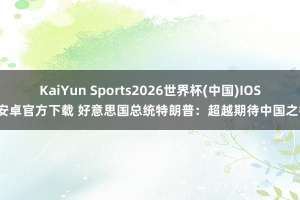 KaiYun Sports2026世界杯(中国)IOS/安卓官方下载 好意思国总统特朗普：超越期待中国之行