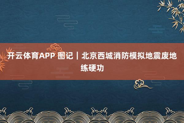 开云体育APP 图记｜北京西城消防模拟地震废地练硬功