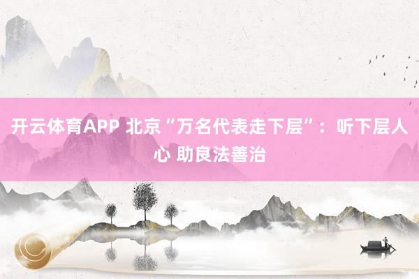 开云体育APP 北京“万名代表走下层”:听下层人心 助良法善治