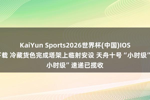 KaiYun Sports2026世界杯(中国)IOS/安卓官方下载 冷藏货色完成塔架上临射安设 天舟十号“小时级”速递已揽收