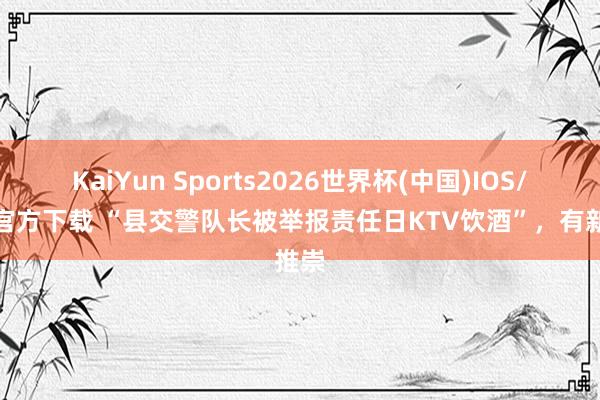 KaiYun Sports2026世界杯(中国)IOS/安卓官方下载 “县交警队长被举报责任日KTV饮酒”，有新推崇