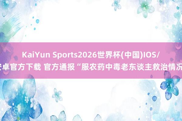 KaiYun Sports2026世界杯(中国)IOS/安卓官方下载 官方通报“服农药中毒老东谈主救治情况”