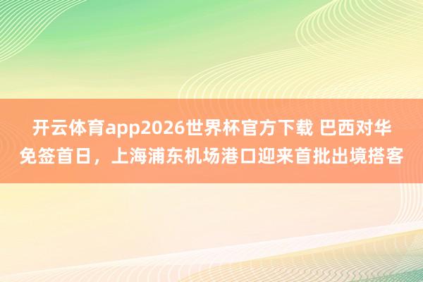 开云体育app2026世界杯官方下载 巴西对华免签首日，上海浦东机场港口迎来首批出境搭客