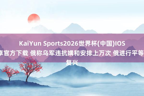 KaiYun Sports2026世界杯(中国)IOS/安卓官方下载 俄称乌军违抗媾和安排上万次 俄进行平等复兴