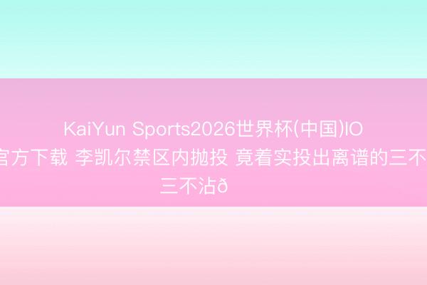 KaiYun Sports2026世界杯(中国)IOS/安卓官方下载 李凯尔禁区内抛投 竟着实投出离谱的三不沾🙃