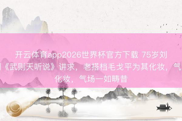 开云体育app2026世界杯官方下载 75岁刘晓庆携短剧《武则天听说》讲求,老搭档毛戈平为其化妆,气场一如畴昔