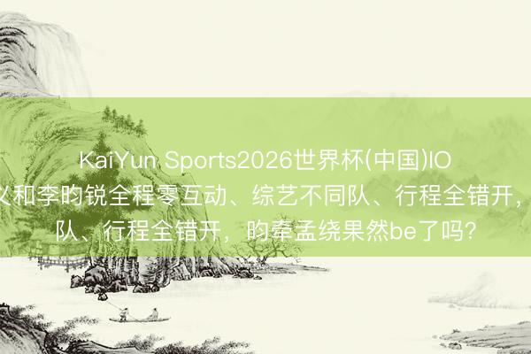 KaiYun Sports2026世界杯(中国)IOS/安卓官方下载 孟子义和李昀锐全程零互动、综艺不同队、行程全错开，昀牵孟绕果然be了吗？