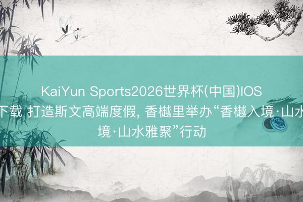KaiYun Sports2026世界杯(中国)IOS/安卓官方下载 打造斯文高端度假， 香樾里举办“香樾入境·山水雅聚”行动
