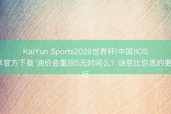 KaiYun Sports2026世界杯(中国)IOS/安卓官方下载 油价会重回5元时间么？谜底比你思的更履行