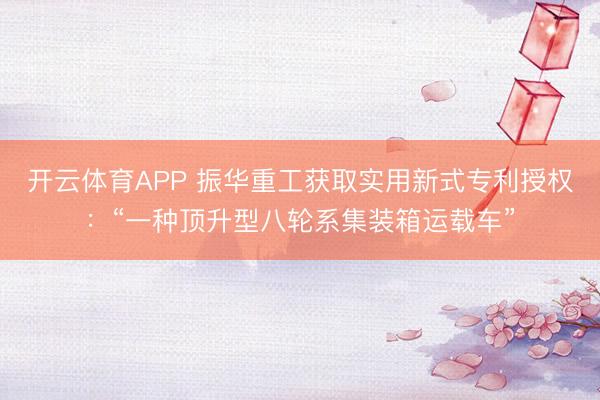 开云体育APP 振华重工获取实用新式专利授权：“一种顶升型八轮系集装箱运载车”