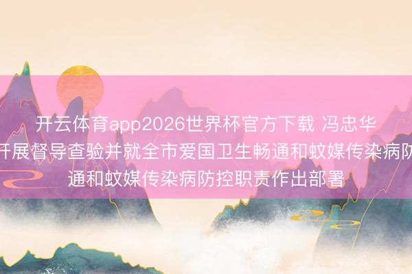 开云体育app2026世界杯官方下载 冯忠华孙志洋到荔湾区开展督导查验并就全市爱国卫生畅通和蚊媒传染病防控职责作出部署